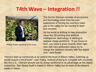 T4th Wave – Integration !!
1-75
As the world is shifting to new production
ways like 3D printing and artificial
intelligience, technology is starting to
replace cheap workforce. “If you focus on
tech, you have a great chance. Start right
now with new production ways; try to
merge the classical industry with the digital
one,” said Rosler.
The former German minister of economics
and technology drew from his own
experience of brining his country’s start-
ups to the valley for six months to learn
and connect.
Philipp Rosler speaking at the event
“Hanoi’s start up community is far behind the level of Silicon Valley. Catching up
would require a lot of work”, said Thang. Instead of trying to compete with countries
like the U.S., Vietnam should use its cheap workforce to its advantage as the digital
outsourcer. See Space itself is based in Silicon Valley but its team of developers
works in Hanoi.
 