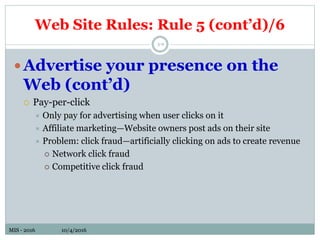 MIS - 2016 10/4/2016MIS - 2016 10/4/2016
5-9
Advertise your presence on the
Web (cont’d)
 Pay-per-click
 Only pay for advertising when user clicks on it
 Affiliate marketing—Website owners post ads on their site
 Problem: click fraud—artificially clicking on ads to create revenue
 Network click fraud
 Competitive click fraud
Web Site Rules: Rule 5 (cont’d)/6
 