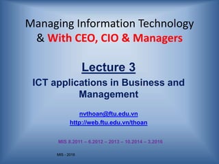 MIS - 2016
Managing Information Technology
& With CEO, CIO & Managers
Lecture 3
ICT applications in Business and
Management
nvthoan@ftu.edu.vn
http://web.ftu.edu.vn/thoan
MIS 8.2011 – 6.2012 – 2013 – 10.2014 – 3.2016
 