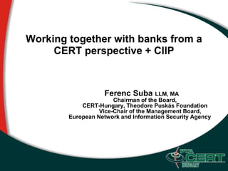 Working together with banks from a
     CERT perspective + CIIP



                    Ferenc Suba LLM, MA
                       Chairman of the Board,
            CERT-Hungary, Theodore Puskás Foundation
                  Vice-Chair of the Management Board,
        European Network and Information Security Agency
 
