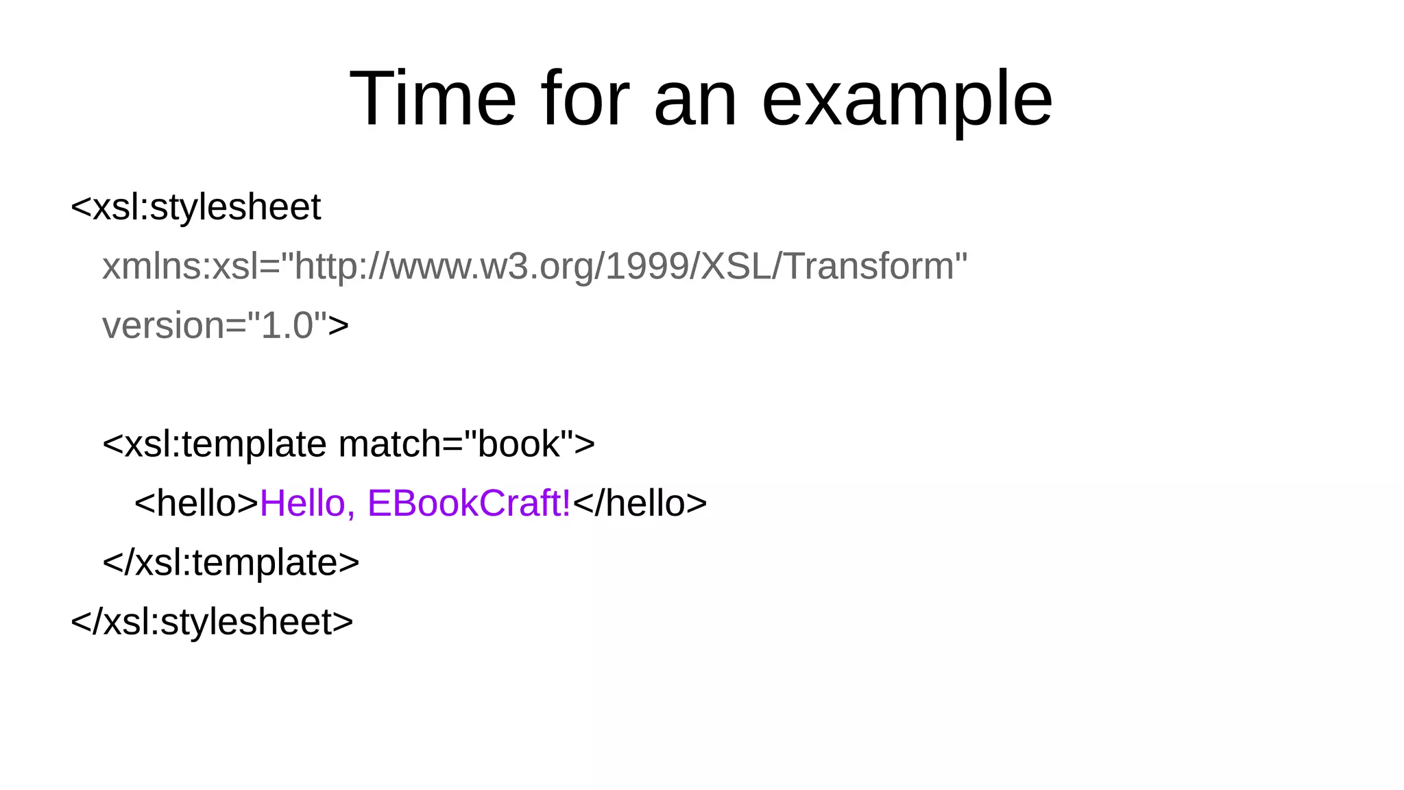Time for an example
<xsl:stylesheet
xmlns:xsl="http://www.w3.org/1999/XSL/Transform"
version="1.0">
<xsl:template match="book">
<hello>Hello, EBookCraft!</hello>
</xsl:template>
</xsl:stylesheet>
<xsl:stylesheet
xmlns:xsl="http://www.w3.org/1999/XSL/Transform"
version="1.0">
<xsl:template match="book">
<hello>Hello, EBookCraft!</hello>
</xsl:template>
</xsl:stylesheet>
 
