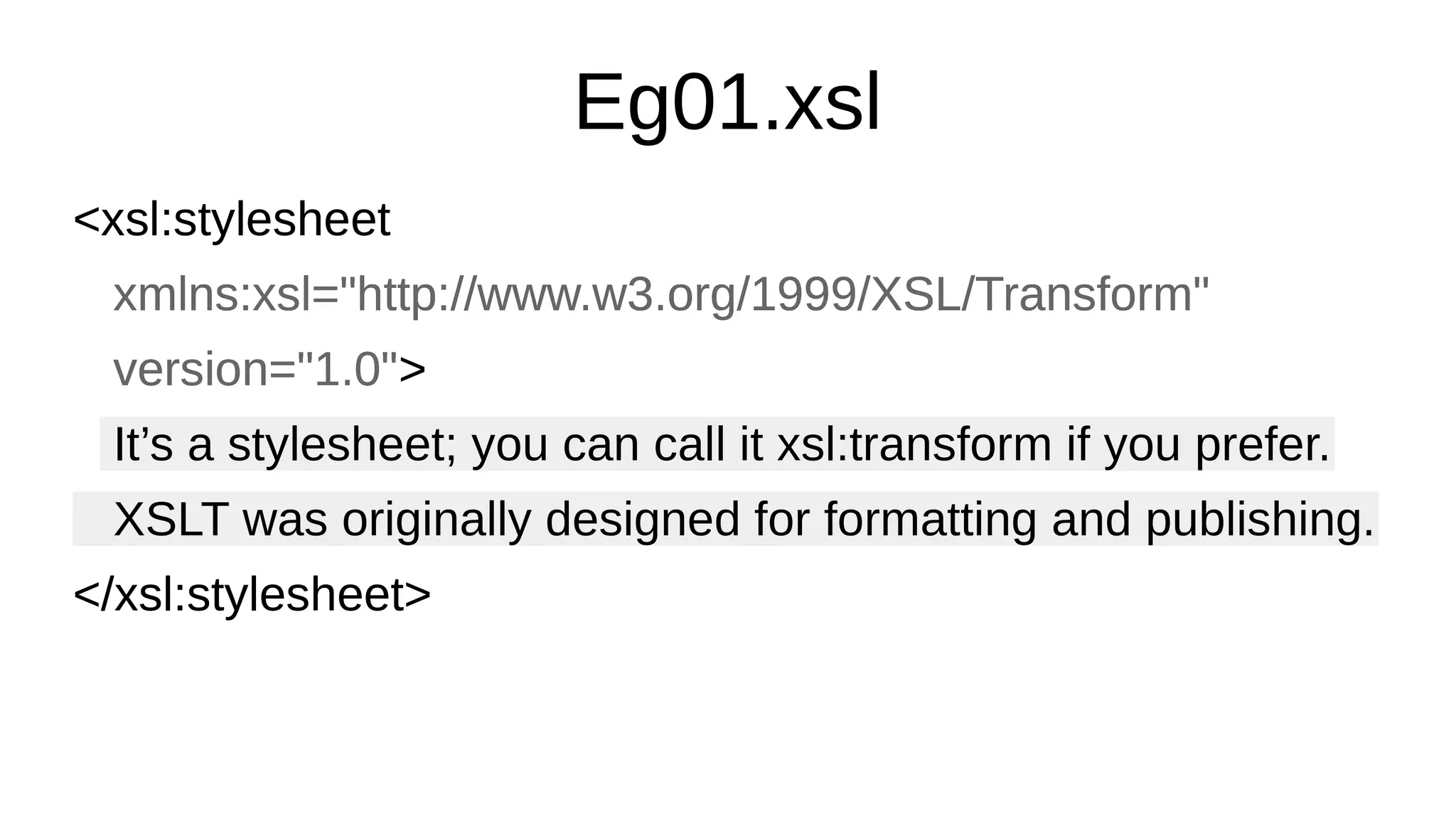 Eg01.xsl
<xsl:stylesheet
xmlns:xsl="http://www.w3.org/1999/XSL/Transform"
version="1.0">
It’s a stylesheet; you can call it xsl:transform if you prefer.
XSLT was originally designed for formatting and publishing.
</xsl:stylesheet>
<xsl:stylesheet
xmlns:xsl="http://www.w3.org/1999/XSL/Transform"
version="1.0">
It’s a stylesheet; you can call it xsl:transform if you prefer.
XSLT was originally designed for formatting and publishing.
</xsl:stylesheet>
 