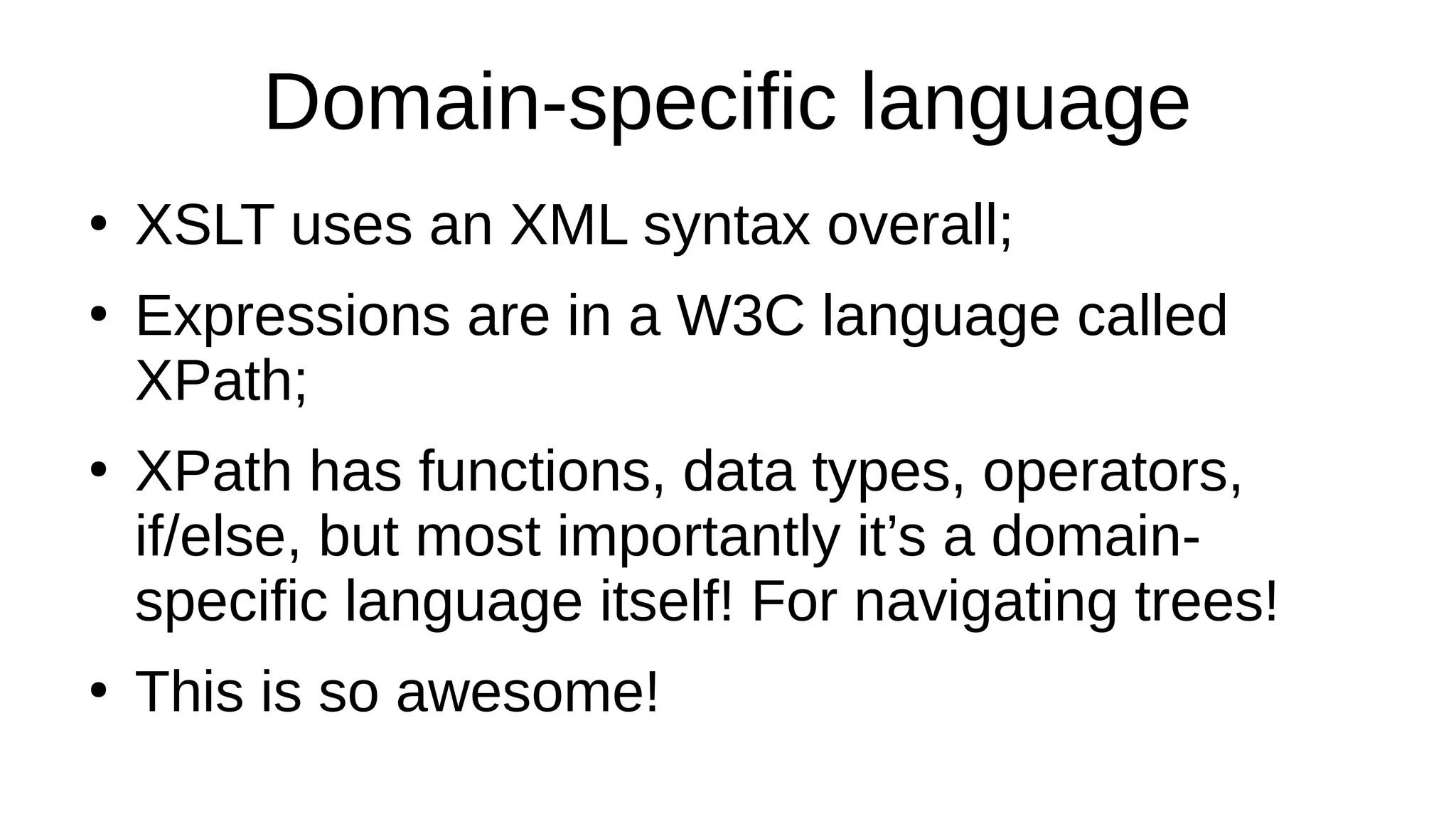 Domain-specific language
●
XSLT uses an XML syntax overall;
●
Expressions are in a W3C language called
XPath;
●
XPath has functions, data types, operators,
if/else, but most importantly it’s a domain-
specific language itself! For navigating trees!
●
This is so awesome!
 