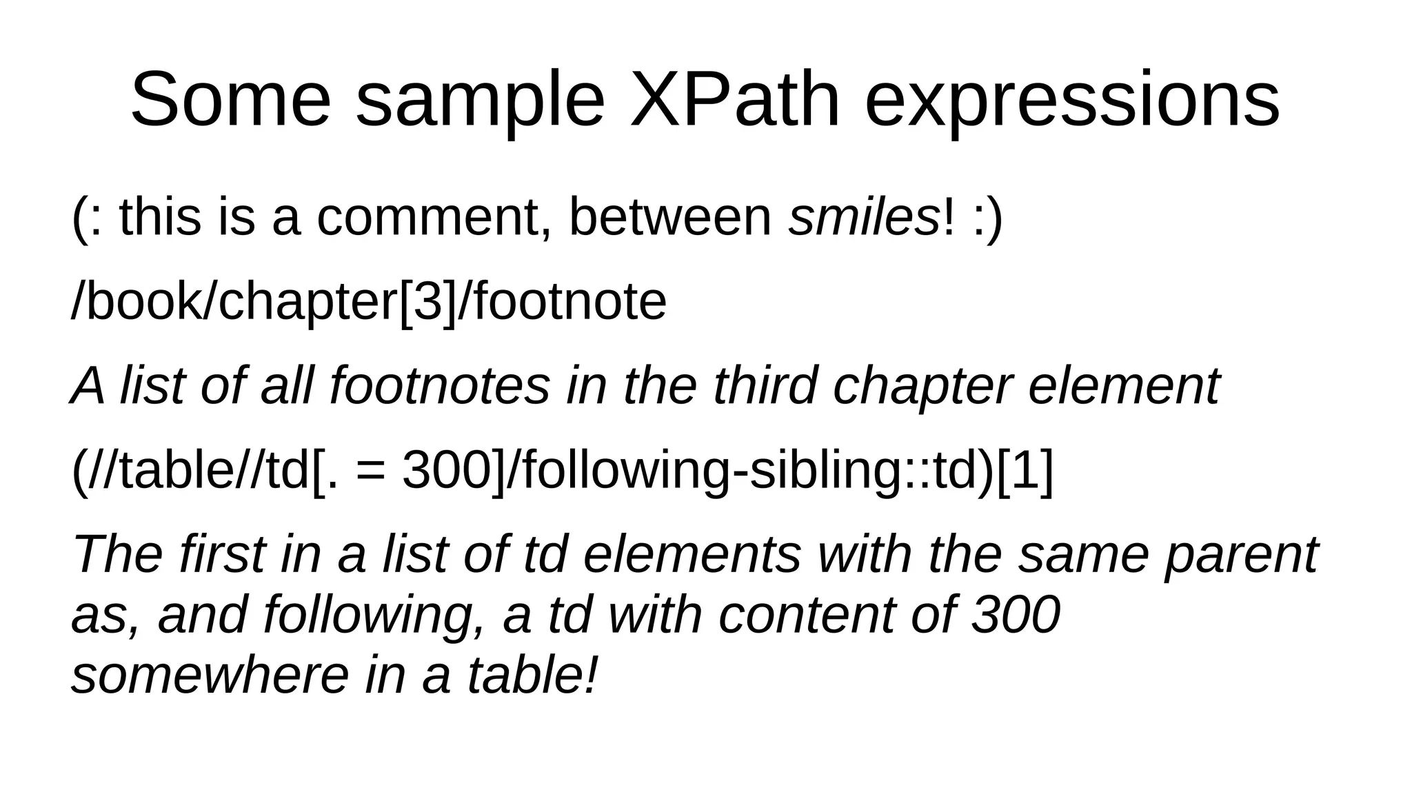Some sample XPath expressions
(: this is a comment, between smiles! :)
/book/chapter[3]/footnote
A list of all footnotes in the third chapter element
(//table//td[. = 300]/following-sibling::td)[1]
The first in a list of td elements with the same parent
as, and following, a td with content of 300
somewhere in a table!
 