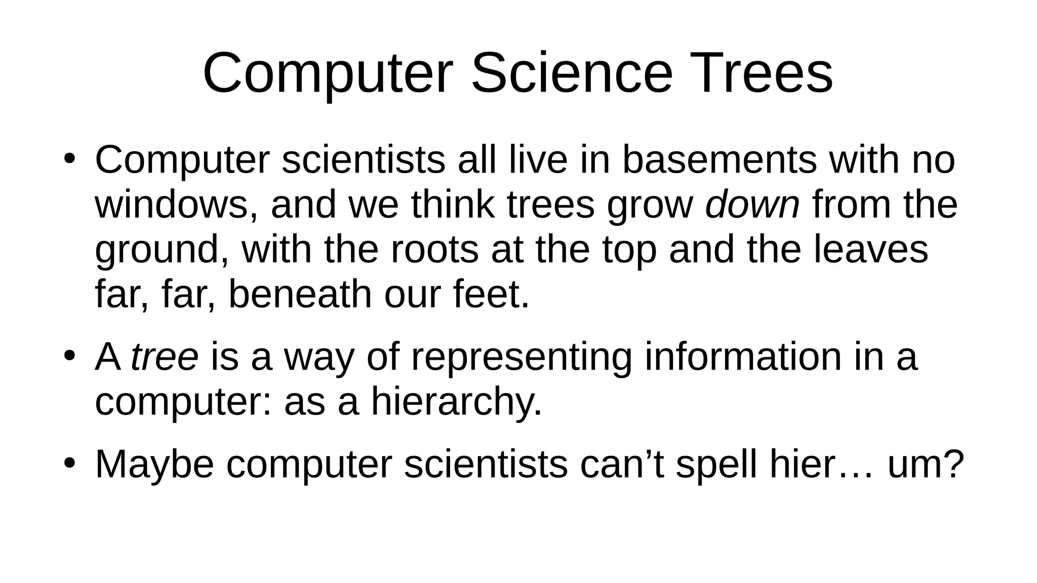 Computer Science Trees
●
Computer scientists all live in basements with no
windows, and we think trees grow down from the
ground, with the roots at the top and the leaves
far, far, beneath our feet.
●
A tree is a way of representing information in a
computer: as a hierarchy.
●
Maybe computer scientists can’t spell hier… um?
 