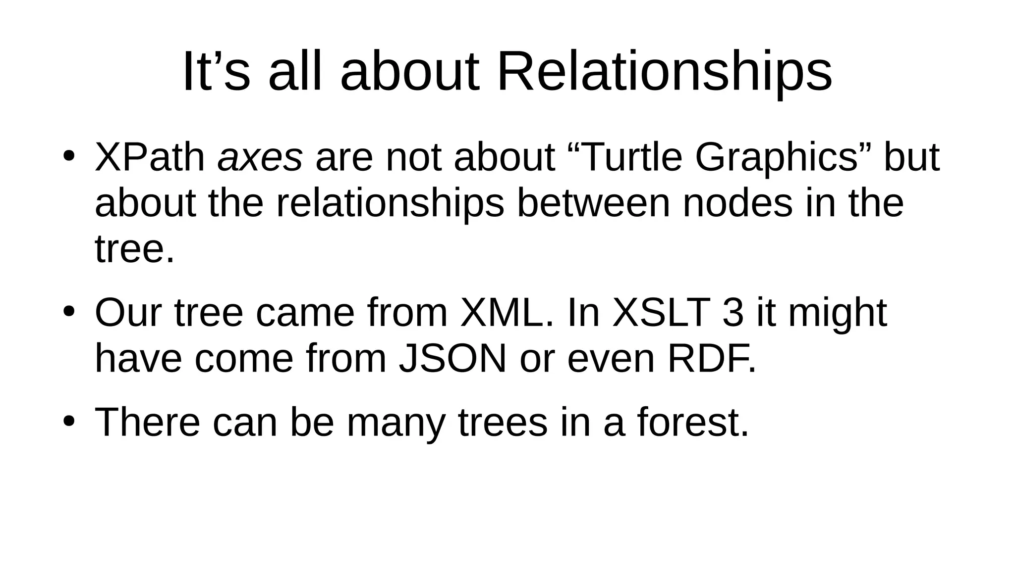 It’s all about Relationships
●
XPath axes are not about “Turtle Graphics” but
about the relationships between nodes in the
tree.
●
Our tree came from XML. In XSLT 3 it might
have come from JSON or even RDF.
●
There can be many trees in a forest.
 