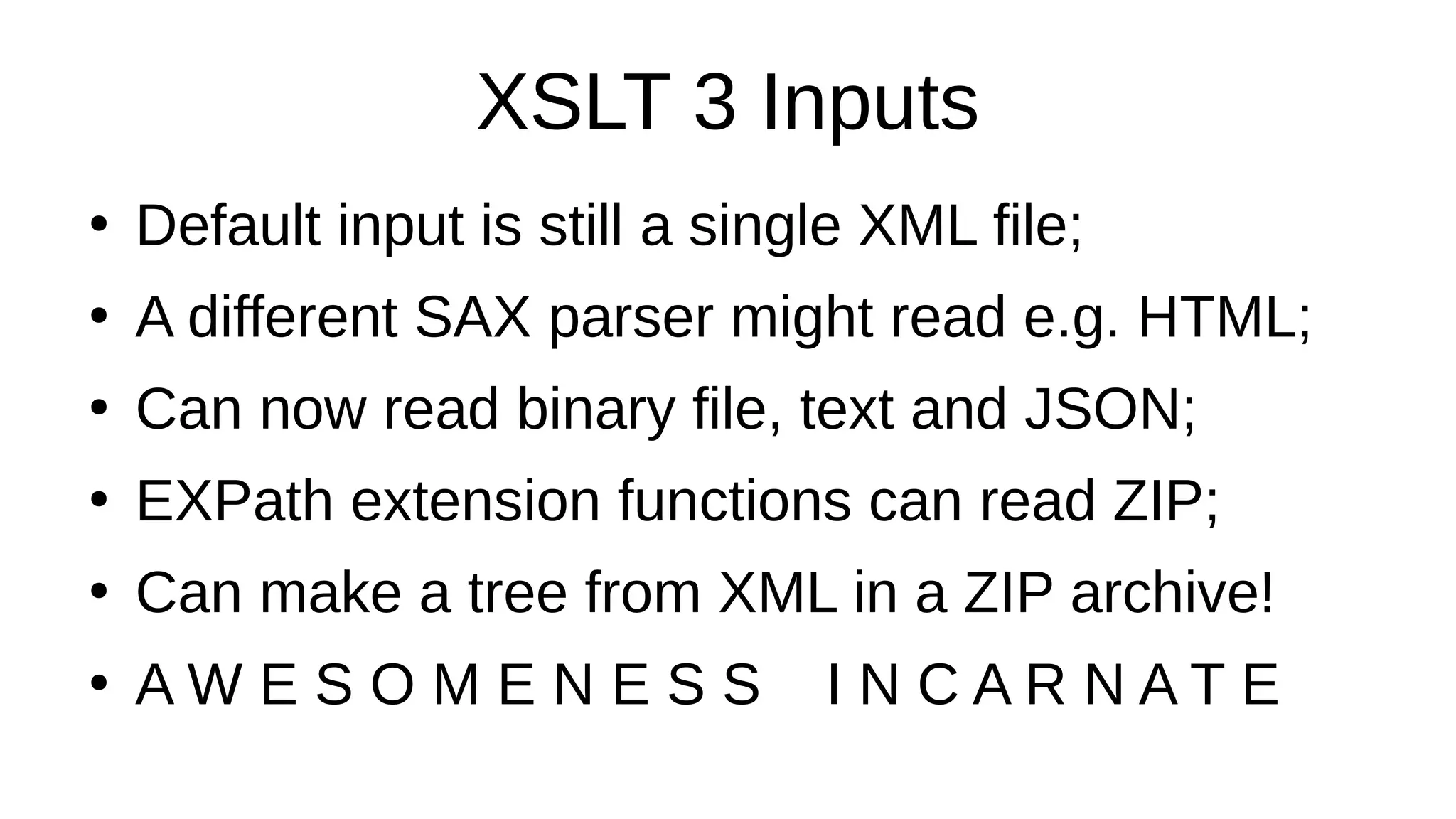 XSLT 3 Inputs
●
Default input is still a single XML file;
●
A different SAX parser might read e.g. HTML;
●
Can now read binary file, text and JSON;
●
EXPath extension functions can read ZIP;
●
Can make a tree from XML in a ZIP archive!
●
A W E S O M E N E S S I N C A R N A T E
 