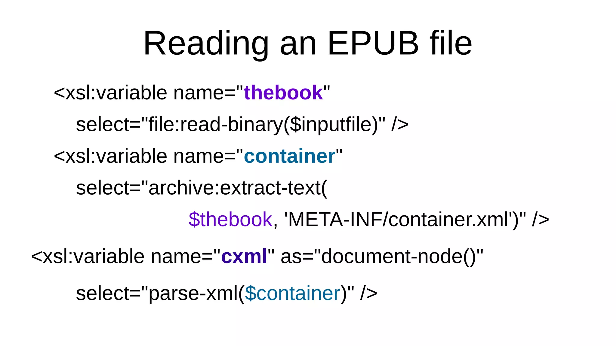 Reading an EPUB file
<xsl:variable name="thebook"
select="file:read-binary($inputfile)" />
<xsl:variable name="container"
select="archive:extract-text(
$thebook, 'META-INF/container.xml')" />
<xsl:variable name="cxml" as="document-node()"
select="parse-xml($container)" />
 