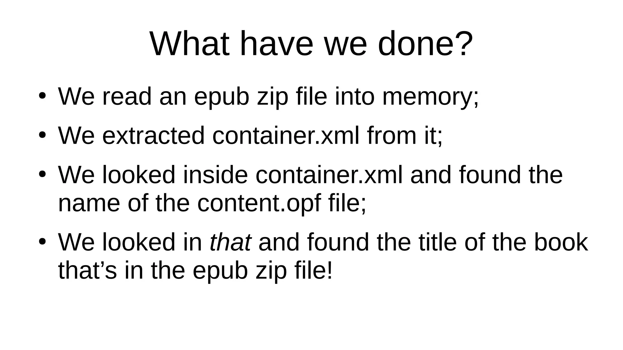What have we done?
●
We read an epub zip file into memory;
●
We extracted container.xml from it;
●
We looked inside container.xml and found the
name of the content.opf file;
●
We looked in that and found the title of the book
that’s in the epub zip file!
 