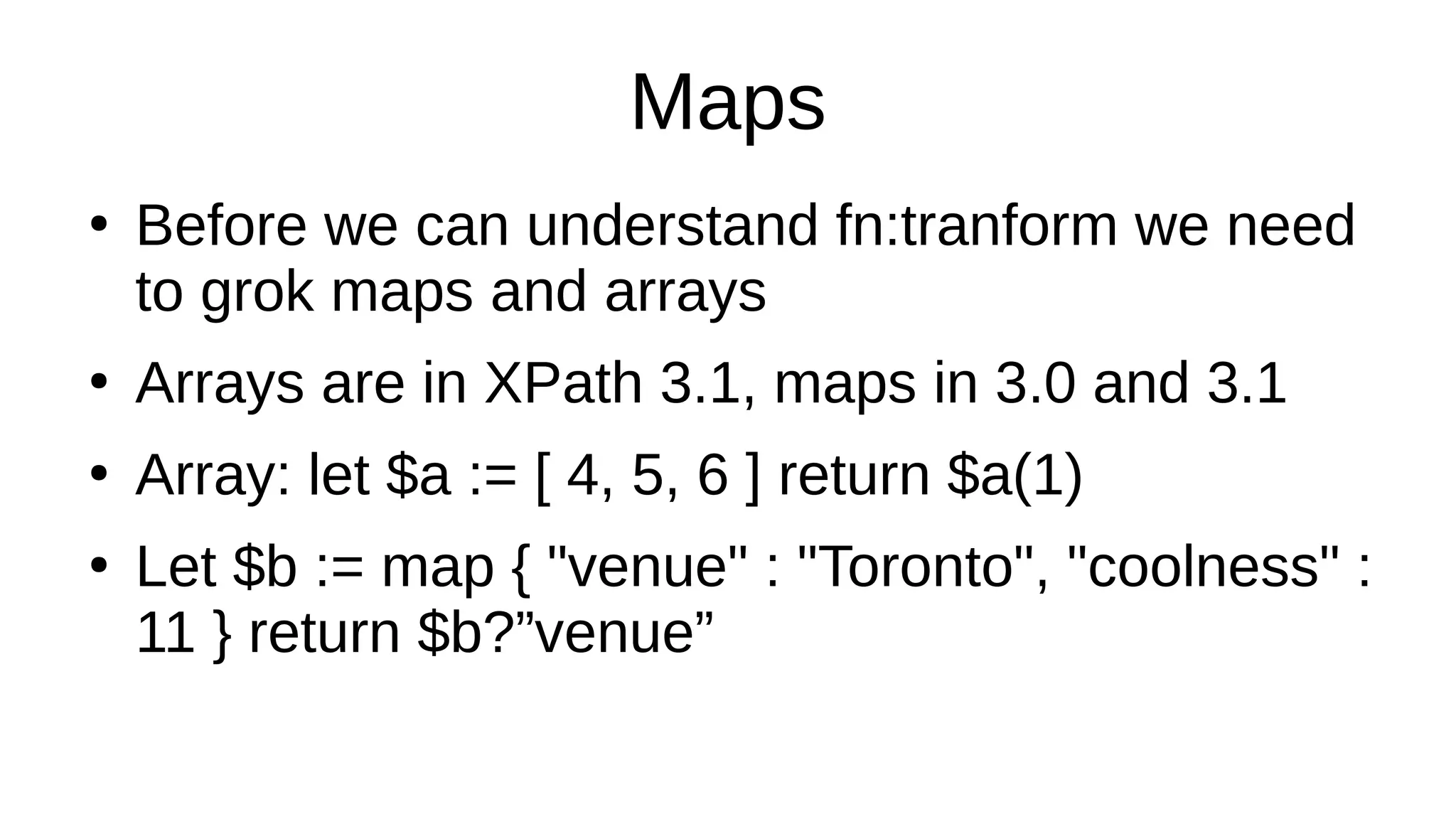Maps
●
Before we can understand fn:tranform we need
to grok maps and arrays
●
Arrays are in XPath 3.1, maps in 3.0 and 3.1
●
Array: let $a := [ 4, 5, 6 ] return $a(1)
●
Let $b := map { "venue" : "Toronto", "coolness" :
11 } return $b?”venue”
 