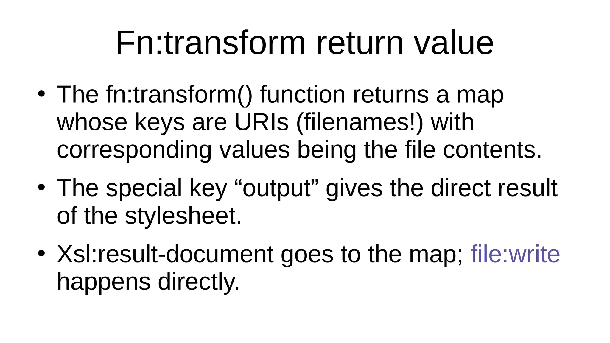 Fn:transform return value
●
The fn:transform() function returns a map
whose keys are URIs (filenames!) with
corresponding values being the file contents.
●
The special key “output” gives the direct result
of the stylesheet.
●
Xsl:result-document goes to the map; file:write
happens directly.
 