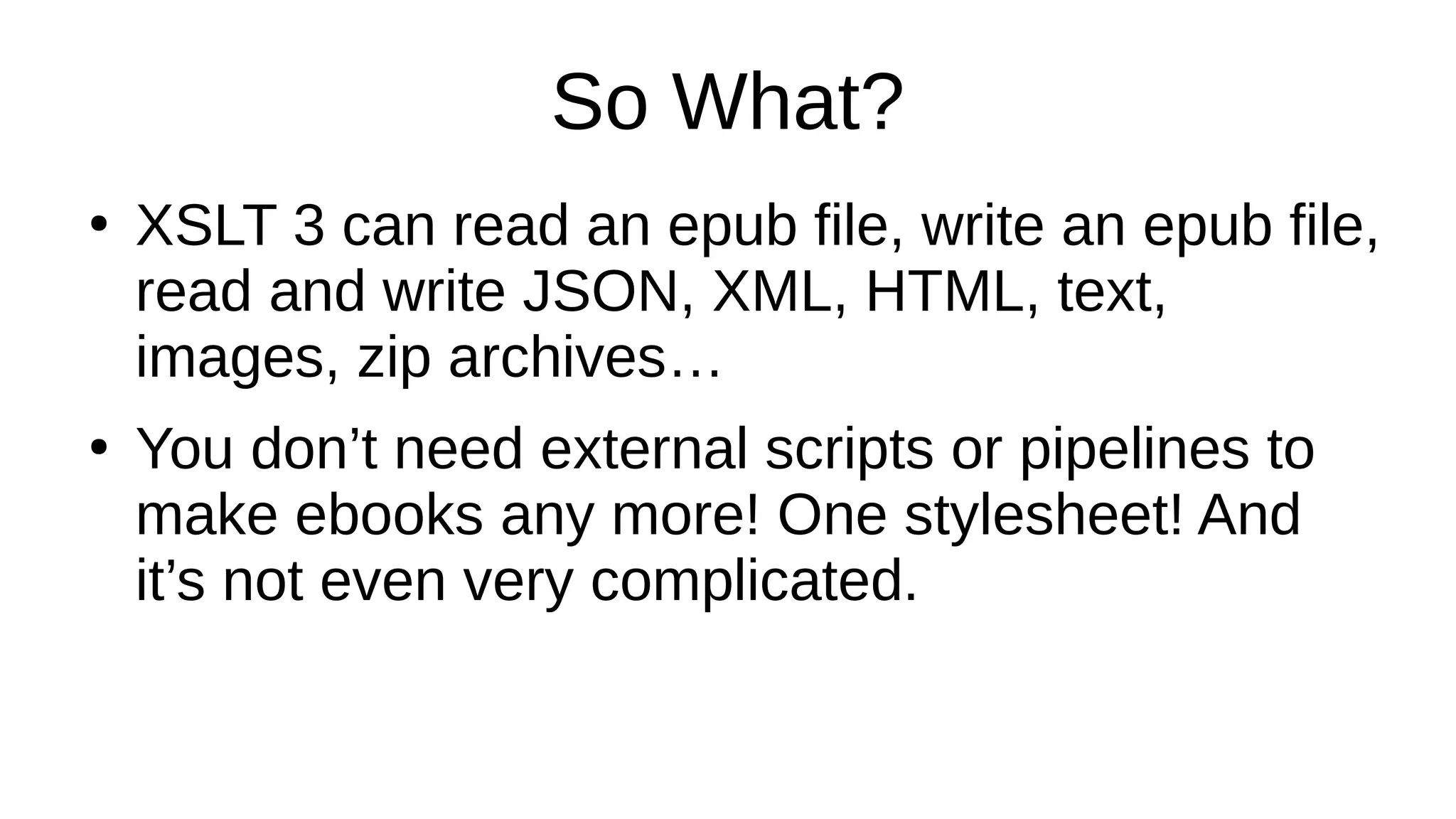 So What?
●
XSLT 3 can read an epub file, write an epub file,
read and write JSON, XML, HTML, text,
images, zip archives…
●
You don’t need external scripts or pipelines to
make ebooks any more! One stylesheet! And
it’s not even very complicated.
 
