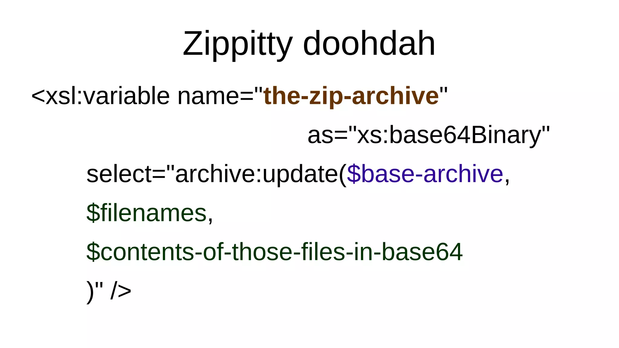 Zippitty doohdah
<xsl:variable name="the-zip-archive"
as="xs:base64Binary"
select="archive:update($base-archive,
$filenames,
$contents-of-those-files-in-base64
)" />
 