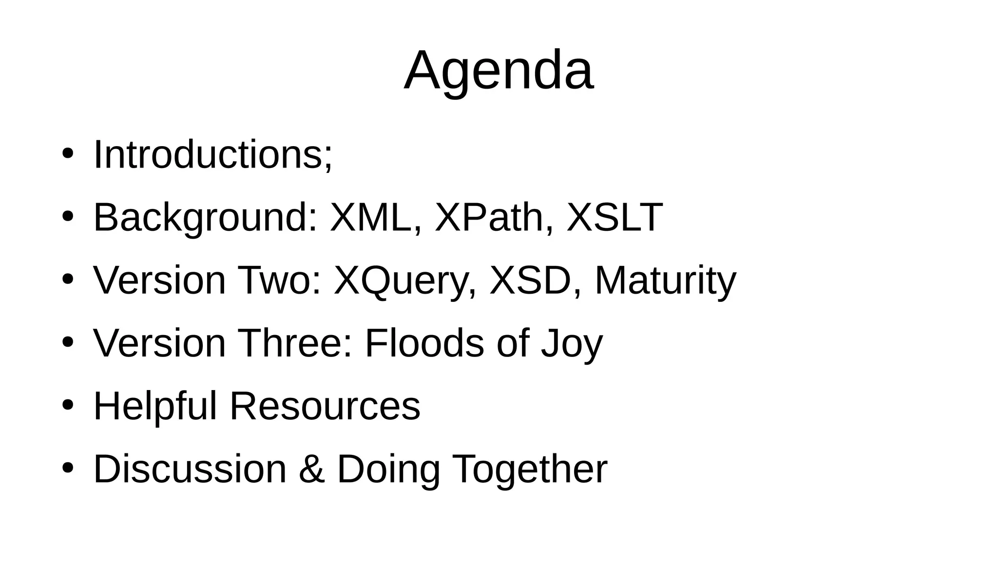 Agenda
●
Introductions;
●
Background: XML, XPath, XSLT
●
Version Two: XQuery, XSD, Maturity
●
Version Three: Floods of Joy
●
Helpful Resources
●
Discussion & Doing Together
 