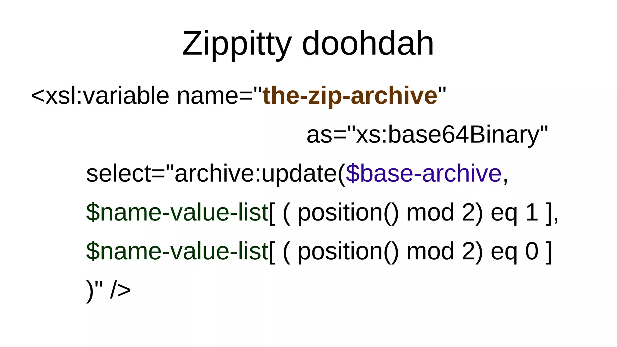 Zippitty doohdah
<xsl:variable name="the-zip-archive"
as="xs:base64Binary"
select="archive:update($base-archive,
$name-value-list[ ( position() mod 2) eq 1 ],
$name-value-list[ ( position() mod 2) eq 0 ]
)" />
 