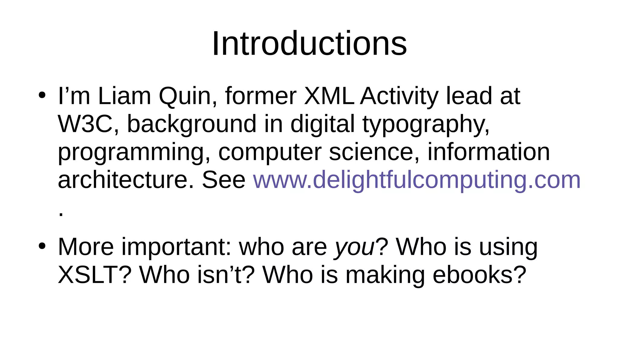 Introductions
●
I’m Liam Quin, former XML Activity lead at
W3C, background in digital typography,
programming, computer science, information
architecture. See www.delightfulcomputing.com
.
●
More important: who are you? Who is using
XSLT? Who isn’t? Who is making ebooks?
 