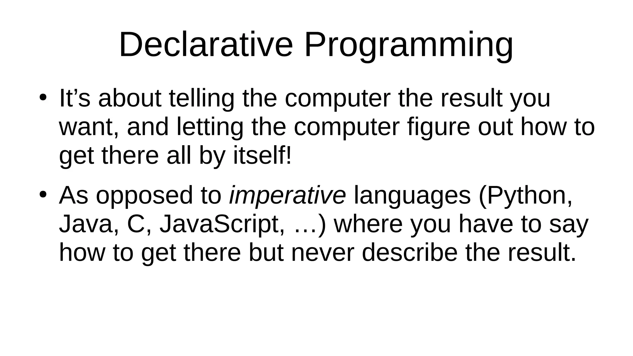 Declarative Programming
●
It’s about telling the computer the result you
want, and letting the computer figure out how to
get there all by itself!
●
As opposed to imperative languages (Python,
Java, C, JavaScript, …) where you have to say
how to get there but never describe the result.
 