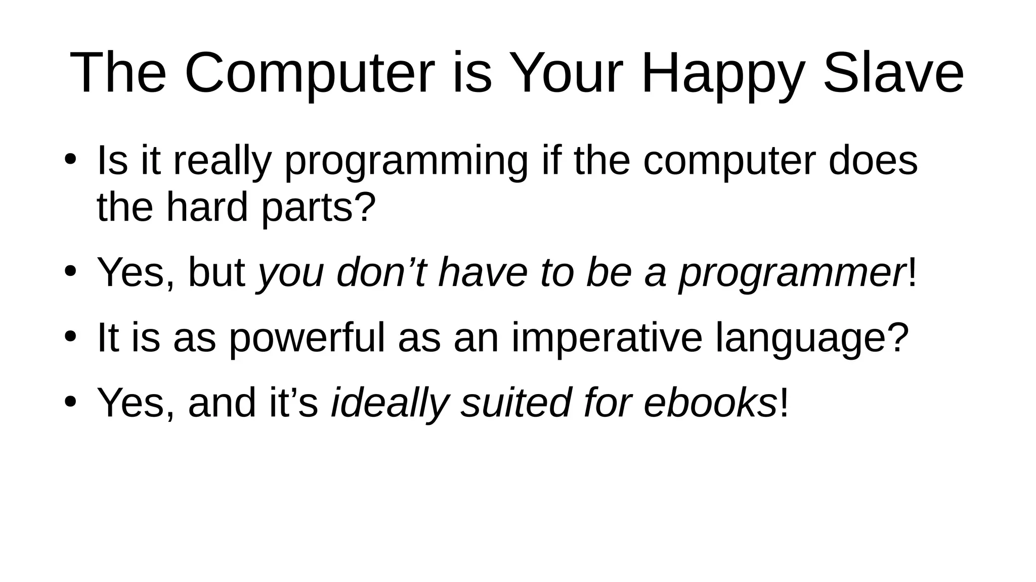 The Computer is Your Happy Slave
●
Is it really programming if the computer does
the hard parts?
●
Yes, but you don’t have to be a programmer!
●
It is as powerful as an imperative language?
●
Yes, and it’s ideally suited for ebooks!
 