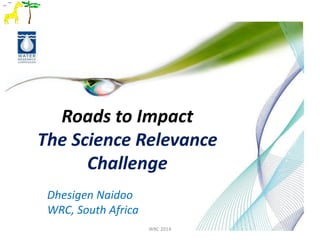 Roads to Impact
The Science Relevance
Challenge
WRC 2014
Dhesigen Naidoo
WRC, South Africa
 