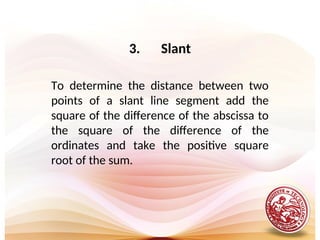 3. Slant
To determine the distance between two
points of a slant line segment add the
square of the difference of the abscissa to
the square of the difference of the
ordinates and take the positive square
root of the sum.
 