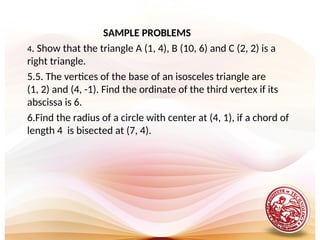 SAMPLE PROBLEMS
4. Show that the triangle A (1, 4), B (10, 6) and C (2, 2) is a
right triangle.
5.5. The vertices of the base of an isosceles triangle are
(1, 2) and (4, -1). Find the ordinate of the third vertex if its
abscissa is 6.
6.Find the radius of a circle with center at (4, 1), if a chord of
length 4 is bisected at (7, 4).
 