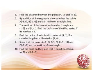 5. Find the distance between the points (4, -2) and (6, 5).
6. By addition of line segments show whether the points
A(-3, 0), B(-1, -1) and C(5, -4) lie on a straight line.
7. The vertices of the base of an isosceles triangle are
(1, 2) and (4, -1). Find the ordinate of the third vertex if
its abscissa is 6.
8. Find the radius of a circle with center at (4, 1), if a
chord of length 4 is bisected at (7, 4).
9. Show that the points A(-2, 6), B(5, 3), C(-1, -11) and
D(-8, -8) are the vertices of a rectangle.
10. Find the point on the y-axis that is equidistant from
(6, 1) and (-2, -3).
 