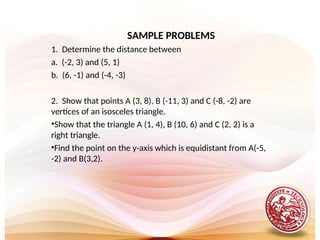 SAMPLE PROBLEMS
1. Determine the distance between
a. (-2, 3) and (5, 1)
b. (6, -1) and (-4, -3)
2. Show that points A (3, 8), B (-11, 3) and C (-8, -2) are
vertices of an isosceles triangle.
•Show that the triangle A (1, 4), B (10, 6) and C (2, 2) is a
right triangle.
•Find the point on the y-axis which is equidistant from A(-5,
-2) and B(3,2).
 