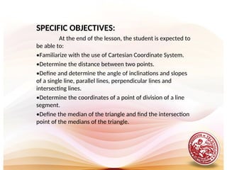 SPECIFIC OBJECTIVES:
At the end of the lesson, the student is expected to
be able to:
•Familiarize with the use of Cartesian Coordinate System.
•Determine the distance between two points.
•Define and determine the angle of inclinations and slopes
of a single line, parallel lines, perpendicular lines and
intersecting lines.
•Determine the coordinates of a point of division of a line
segment.
•Define the median of the triangle and find the intersection
point of the medians of the triangle.
 