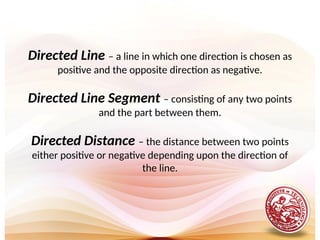 Directed Line – a line in which one direction is chosen as
positive and the opposite direction as negative.
Directed Line Segment – consisting of any two points
and the part between them.
Directed Distance – the distance between two points
either positive or negative depending upon the direction of
the line.
 