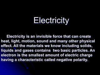 Electricity
Electricity is an invisible force that can create
heat, light, motion, sound and many other physical
effect. All the materials we know including solids,
liquids and gases contains two basic particles. An
electron is the smallest amount of electric charge
having a characteristic called negative polarity.
 