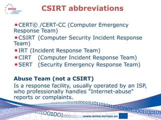 CSIRT abbreviations

CERT© /CERT-CC (Computer Emergency
Response Team)
CSIRT (Computer Security Incident Response
Team)
IRT (Incident Response Team)
CIRT (Computer Incident Response Team)
SERT (Security Emergency Response Team)

Abuse Team (not a CSIRT)
Is a response facility, usually operated by an ISP,
who professionally handles "Internet-abuse"
reports or complaints.


                                                      10
 