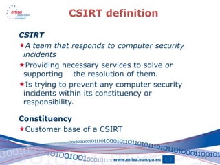 CSIRT definition

CSIRT
A team that responds to computer security
 incidents
Providing necessary services to solve or
 supporting the resolution of them.
Is trying to prevent any computer security
 incidents within its constituency or
 responsibility.

Constituency
Customer base of a CSIRT


                                              11
 
