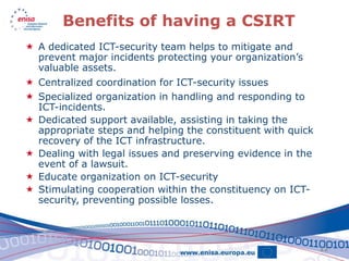 Benefits of having a CSIRT
 A dedicated ICT-security team helps to mitigate and
  prevent major incidents protecting your organization’s
  valuable assets.
 Centralized coordination for ICT-security issues
 Specialized organization in handling and responding to
  ICT-incidents.
 Dedicated support available, assisting in taking the
  appropriate steps and helping the constituent with quick
  recovery of the ICT infrastructure.
 Dealing with legal issues and preserving evidence in the
  event of a lawsuit.
 Educate organization on ICT-security
 Stimulating cooperation within the constituency on ICT-
  security, preventing possible losses.



                                                             12
 