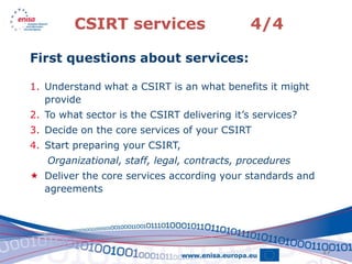CSIRT services                       4/4

First questions about services:

1. Understand what a CSIRT is an what benefits it might
   provide
2. To what sector is the CSIRT delivering it’s services?
3. Decide on the core services of your CSIRT
4. Start preparing your CSIRT,
   Organizational, staff, legal, contracts, procedures
 Deliver the core services according your standards and
  agreements




                                                           17
 