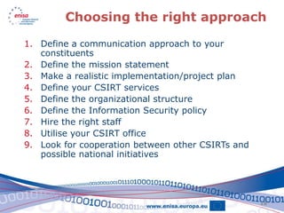 Choosing the right approach

1. Define a communication approach to your
   constituents
2. Define the mission statement
3. Make a realistic implementation/project plan
4. Define your CSIRT services
5. Define the organizational structure
6. Define the Information Security policy
7. Hire the right staff
8. Utilise your CSIRT office
9. Look for cooperation between other CSIRTs and
   possible national initiatives




                                                   18
 