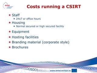 Costs running a CSIRT
 Staff
    24x7 or office hours
 Housing
    Normal secured or high secured facility

 Equipment
 Hosting facilities
 Branding material (corporate style)
 Brochures




                                               24
 