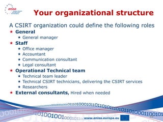 Your organizational structure
A CSIRT organization could define the following roles
 General
    General manager
 Staff
      Office manager
      Accountant
      Communication consultant
      Legal consultant
 Operational Technical team
    Technical team leader
    Technical CSIRT technicians, delivering the CSIRT services
    Researchers
 External consultants, Hired when needed




                                                                  25
 