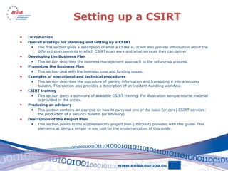 Setting up a CSIRT
   Introduction
   Overall strategy for planning and setting up a CSIRT
      The first section gives a description of what a CSIRT is. It will also provide information about the
         different environments in which CSIRTs can work and what services they can deliver.
   Developing the Business Plan
      This section describes the business management approach to the setting-up process.
   Promoting the Business Plan
      This section deal with the business case and funding issues.
   Examples of operational and technical procedures
      This section describes the procedure of gaining information and translating it into a security
         bulletin. This section also provides a description of an incident-handling workflow.
   CSIRT training
      This section gives a summary of available CSIRT training. For illustration sample course material
         is provided in the annex.
   Producing an advisory
      This section contains an exercise on how to carry out one of the basic (or core) CSIRT services:
         the production of a security bulletin (or advisory).
   Description of the Project Plan
      This section points to the supplementary project plan (checklist) provided with this guide. This
         plan aims at being a simple to use tool for the implementation of this guide.




                                                                                                              3
 