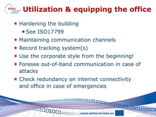 Utilization & equipping the office
 Hardening the building
  See ISO17799
 Maintaining communication channels
 Record tracking system(s)
 Use the corporate style from the beginning!
 Foresee out-of-band communication in case of
  attacks
 Check redundancy on internet connectivity
  and office in case of emergencies



                                                 31
 