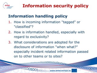 Information security policy

Information handling policy
1. How is incoming information "tagged" or
   "classified"?
2. How is information handled, especially with
   regard to exclusivity?
3. What considerations are adopted for the
   disclosure of information "when what?"
   especially incident related information passed
   on to other teams or to sites?


                                                    32
 