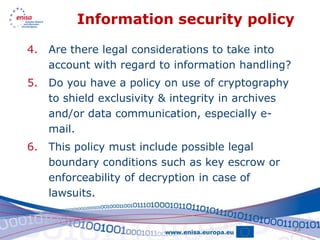 Information security policy

4.   Are there legal considerations to take into
     account with regard to information handling?
5.   Do you have a policy on use of cryptography
     to shield exclusivity & integrity in archives
     and/or data communication, especially e-
     mail.
6.   This policy must include possible legal
     boundary conditions such as key escrow or
     enforceability of decryption in case of
     lawsuits.


                                                     33
 