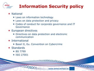 Information Security policy
 National
    Laws on information technology
    Laws on data protection and privacy
    Codes of conduct for corporate governance and IT
     Governance
 European directives
    Directives on data protection and electronic
     communication
 International
    Basel II, Eu. Convention on Cybercrime
 Standards
    BS 7799
    ISO 27001




                                                        34
 
