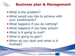 Business plan & Management

What is the problem?
What would you like to achieve with
 your constituents?
What happens if you do nothing?
What happens if you take action?
What is it going to cost?
What is going to gain?
When do you start and when is it
 finished?

                                       38
 