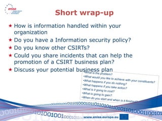 Short wrap-up
 How is information handled within your
  organization
 Do you have a Information security policy?
 Do you know other CSIRTs?
 Could you share incidents that can help the
  promotion of a CSIRT business plan?
 Discuss your potential business plan




                                                39
 