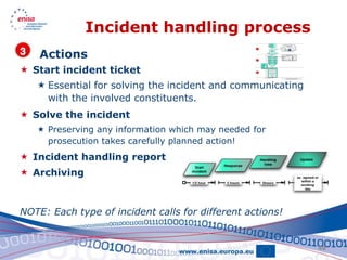 Incident handling process
    Actions
 Start incident ticket
    Essential for solving the incident and communicating
     with the involved constituents.
 Solve the incident
    Preserving any information which may needed for
     prosecution takes carefully planned action!
 Incident handling report
 Archiving



NOTE: Each type of incident calls for different actions!


                                                            48
 