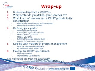 Wrap-up
1.       Understanding what a CSIRT is.
2.       What sector do you deliver your services to?
3.       What kinds of services can a CSIRT provide to its
         constituents?
     -      Analysis of the environment and constituents
     -      Defining the mission statement
4.       Defining your goals
     -      Defining your Cost model
     -      Defining the organizational model
     -      Starting to hire your staff
     -      Utilizing your office
     -      Defining the needed Security policy
     -      Looking for cooperation partners
5.       Dealing with matters of project management
     -      Have the business case approved
     -      Fit everything into a project plan
6.       Making the CSIRT operational.
     -      Creating workflows
     -      Implementing CSIRT tooling

The next step is: training your staff


                                                             49
 