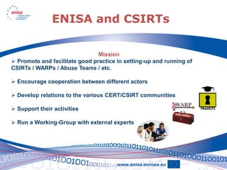ENISA and CSIRTs

                                Mission
 Promote and facilitate good practice in setting-up and running of
CSIRTs / WARPs / Abuse Teams / etc.

 Encourage cooperation between different actors

 Develop relations to the various CERT/CSIRT communities

 Support their activities

 Run a Working-Group with external experts
 