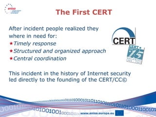 The First CERT

After incident people realized they
where in need for:
Timely response
Structured and organized approach
Central coordination

This incident in the history of Internet security
led directly to the founding of the CERT/CC©




                                                    7
 