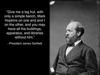 “Give me a log hut, with
only a simple bench, Mark
Hopkins on one end and I
on the other, and you may
have all the buildings,
apparatus, and libraries
without him.”
- President James Garfield
 