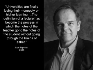 “Universities are finally
losing their monopoly on
higher learning …The
definition of a lecture has
become the process in
which the notes of the
teacher go to the notes of
the student without going
through the brains of
either.”
Don Tapscott
2009
 
